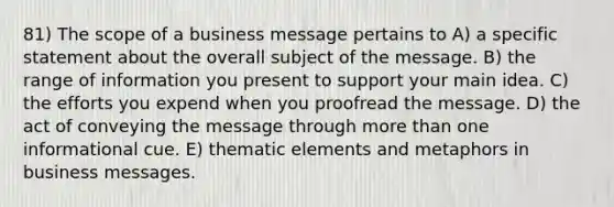 81) The scope of a business message pertains to A) a specific statement about the overall subject of the message. B) the range of information you present to support your main idea. C) the efforts you expend when you proofread the message. D) the act of conveying the message through more than one informational cue. E) thematic elements and metaphors in business messages.