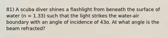 81) A scuba diver shines a flashlight from beneath the surface of water (n = 1.33) such that the light strikes the water-air boundary with an angle of incidence of 43o. At what angle is the beam refracted?