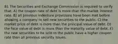 81 The Securities and Exchange Commission is required to verify that: A) the coupon rate of debt is more than the market interest rate. B) all previous indenture provisions have been met before allowing a company to sell new securities to the public. C) the market price of debt is more than the principal value of debt. D) the face value of debt is more than the maturity value of debt. E) the new securities to be sold to the public have a higher coupon rate than all previous security issues.