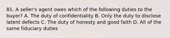 81. A seller's agent owes which of the following duties to the buyer? A. The duty of confidentiality B. Only the duty to disclose latent defects C. The duty of honesty and good faith D. All of the same fiduciary duties