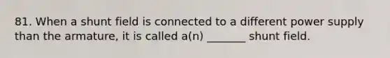 81. When a shunt field is connected to a different power supply than the armature, it is called a(n) _______ shunt field.