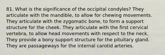 81. What is the significance of the occipital condyles? They articulate with the mandible, to allow for chewing movements. They articulate with the zygomatic bone, to form a support structure for the cheek. They articulate with the first cervical vertebra, to allow head movements with respect to the neck. They provide a bony support structure for the pituitary gland. They are passageways for the internal carotid arteries.