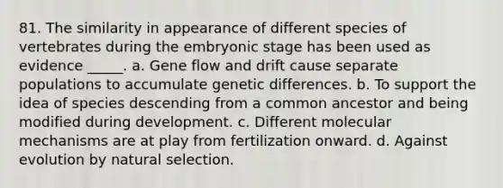 81. The similarity in appearance of different species of vertebrates during the <a href='https://www.questionai.com/knowledge/k1kaXDHw2F-embryonic-stage' class='anchor-knowledge'>embryonic stage</a> has been used as evidence _____. a. Gene flow and drift cause separate populations to accumulate genetic differences. b. To support the idea of species descending from a common ancestor and being modified during development. c. Different molecular mechanisms are at play from fertilization onward. d. Against evolution by natural selection.