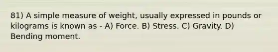 81) A simple measure of weight, usually expressed in pounds or kilograms is known as - A) Force. B) Stress. C) Gravity. D) Bending moment.