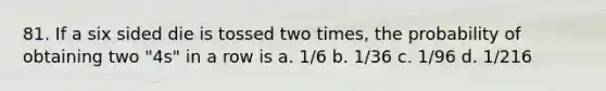 81. If a six sided die is tossed two times, the probability of obtaining two "4s" in a row is a. 1/6 b. 1/36 c. 1/96 d. 1/216