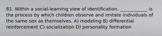 81. Within a social-learning view of identification, ____________ is the process by which children observe and imitate individuals of the same sex as themselves. A) modeling B) differential reinforcement C) socialization D) personality formation