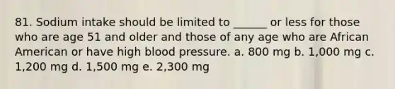 81. Sodium intake should be limited to ______ or less for those who are age 51 and older and those of any age who are African American or have high blood pressure. a. 800 mg b. 1,000 mg c. 1,200 mg d. 1,500 mg e. 2,300 mg