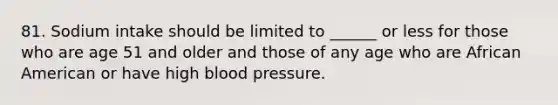 81. Sodium intake should be limited to ______ or less for those who are age 51 and older and those of any age who are African American or have high blood pressure.