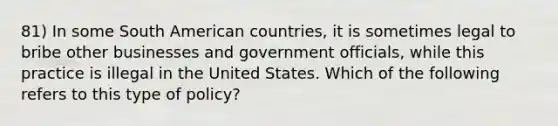 81) In some South American countries, it is sometimes legal to bribe other businesses and government officials, while this practice is illegal in the United States. Which of the following refers to this type of policy?