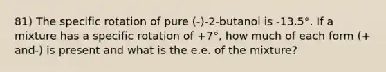 81) The specific rotation of pure (-)-2-butanol is -13.5°. If a mixture has a specific rotation of +7°, how much of each form (+ and-) is present and what is the e.e. of the mixture?