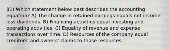 81) Which statement below best describes the accounting equation? A) The change in retained earnings equals net income less dividends. B) Financing activities equal investing and operating activities. C) Equality of revenue and expense transactions over time. D) Resources of the company equal creditors' and owners' claims to those resources.