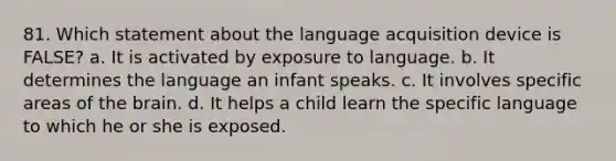 81. Which statement about the language acquisition device is FALSE? a. It is activated by exposure to language. b. It determines the language an infant speaks. c. It involves specific areas of the brain. d. It helps a child learn the specific language to which he or she is exposed.