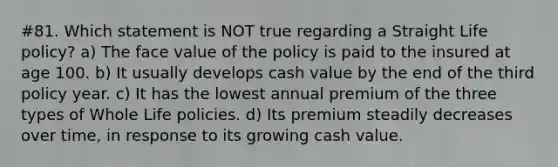 #81. Which statement is NOT true regarding a Straight Life policy? a) The face value of the policy is paid to the insured at age 100. b) It usually develops cash value by the end of the third policy year. c) It has the lowest annual premium of the three types of Whole Life policies. d) Its premium steadily decreases over time, in response to its growing cash value.