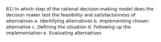 81) In which step of the rational decision-making model does the decision maker test the feasibility and satisfactoriness of alternatives a. Identifying alternatives b. Implementing chosen alternative c. Defining the situation d. Following up the implementation e. Evaluating alternatives