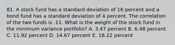 81. A stock fund has a standard deviation of 16 percent and a bond fund has a standard deviation of 4 percent. The correlation of the two funds is .11. What is the weight of the stock fund in the minimum variance portfolio? A. 3.47 percent B. 6.48 percent C. 11.92 percent D. 14.67 percent E. 18.22 percent