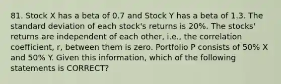 81. Stock X has a beta of 0.7 and Stock Y has a beta of 1.3. The standard deviation of each stock's returns is 20%. The stocks' returns are independent of each other, i.e., the correlation coefficient, r, between them is zero. Portfolio P consists of 50% X and 50% Y. Given this information, which of the following statements is CORRECT?