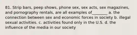 81. Strip bars, peep shows, phone sex, sex acts, sex magazines, and pornography rentals, are all examples of________ a. the connection between sex and economic forces in society b. illegal sexual activities. c. activities found only in the U.S. d. the influence of the media in our society