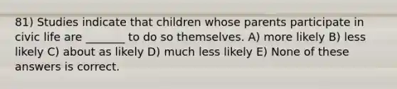 81) Studies indicate that children whose parents participate in civic life are _______ to do so themselves. A) more likely B) less likely C) about as likely D) much less likely E) None of these answers is correct.