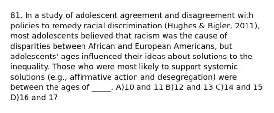 81. In a study of adolescent agreement and disagreement with policies to remedy racial discrimination (Hughes & Bigler, 2011), most adolescents believed that racism was the cause of disparities between African and European Americans, but adolescents' ages influenced their ideas about solutions to the inequality. Those who were most likely to support systemic solutions (e.g., affirmative action and desegregation) were between the ages of _____. A)10 and 11 B)12 and 13 C)14 and 15 D)16 and 17