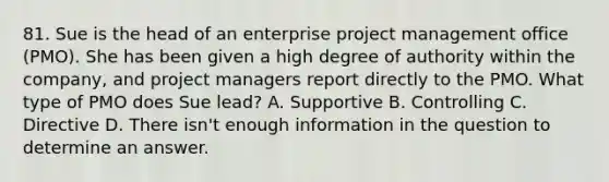 81. Sue is the head of an enterprise project management office (PMO). She has been given a high degree of authority within the company, and project managers report directly to the PMO. What type of PMO does Sue lead? A. Supportive B. Controlling C. Directive D. There isn't enough information in the question to determine an answer.