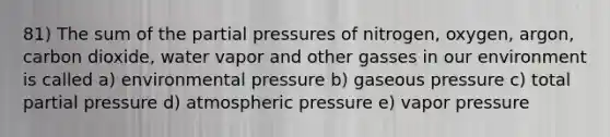 81) The sum of the partial pressures of nitrogen, oxygen, argon, carbon dioxide, water vapor and other gasses in our environment is called a) environmental pressure b) gaseous pressure c) total partial pressure d) atmospheric pressure e) vapor pressure