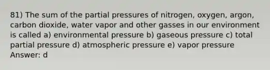 81) The sum of the partial pressures of nitrogen, oxygen, argon, carbon dioxide, water vapor and other gasses in our environment is called a) environmental pressure b) gaseous pressure c) total partial pressure d) atmospheric pressure e) vapor pressure Answer: d