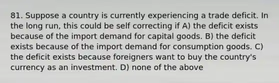 81. Suppose a country is currently experiencing a trade deficit. In the long run, this could be self correcting if A) the deficit exists because of the import demand for capital goods. B) the deficit exists because of the import demand for consumption goods. C) the deficit exists because foreigners want to buy the country's currency as an investment. D) none of the above