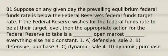 81 Suppose on any given day the prevailing equilibrium federal funds rate is below the Federal Reserve's federal funds target rate. If the Federal Reserve wishes for the federal funds rate to be at their target level, then the appropriate action for the Federal Reserve to take is a ________ open market ________, everything else held constant. 1. A) defensive; sale 2. B) defensive; purchase 3. C) dynamic; sale 4. D) dynamic; purchase