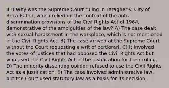 81) Why was the Supreme Court ruling in Faragher v. City of Boca Raton, which relied on the context of the anti-discrimination provisions of the Civil Rights Act of 1964, demonstrative of the ambiguities of the law? A) The case dealt with sexual harassment in the workplace, which is not mentioned in the Civil Rights Act. B) The case arrived at the Supreme Court without the Court requesting a writ of certiorari. C) It involved the votes of justices that had opposed the Civil Rights Act but who used the Civil Rights Act in the justification for their ruling. D) The minority dissenting opinion refused to use the Civil Rights Act as a justification. E) The case involved administrative law, but the Court used statutory law as a basis for its decision.