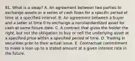 81. What is a swap? A. An agreement between two parties to exchange assets or a series of cash flows for a specific period of time at a specified interval. B. An agreement between a buyer and a seller at time 0 to exchange a nonstandardized asset for cash at some future date. C. A contract that gives the holder the right, but not the obligation to buy or sell the underlying asset at a specified price within a specified period of time. D. Trading in securities prior to their actual issue. E. Contractual commitment to make a loan up to a stated amount at a given interest rate in the future.