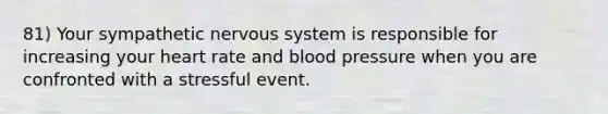 81) Your sympathetic nervous system is responsible for increasing your heart rate and blood pressure when you are confronted with a stressful event.