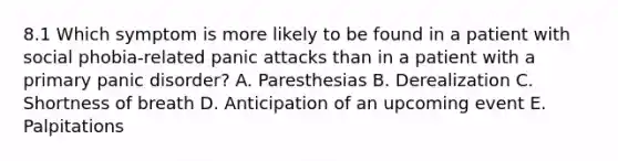 8.1 Which symptom is more likely to be found in a patient with social phobia-related panic attacks than in a patient with a primary <a href='https://www.questionai.com/knowledge/kCG0tPeW85-panic-disorder' class='anchor-knowledge'>panic disorder</a>? A. Paresthesias B. Derealization C. Shortness of breath D. Anticipation of an upcoming event E. Palpitations