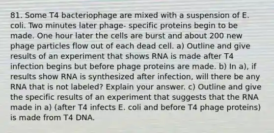 81. Some T4 bacteriophage are mixed with a suspension of E. coli. Two minutes later phage- specific proteins begin to be made. One hour later the cells are burst and about 200 new phage particles flow out of each dead cell. a) Outline and give results of an experiment that shows RNA is made after T4 infection begins but before phage proteins are made. b) In a), if results show RNA is synthesized after infection, will there be any RNA that is not labeled? Explain your answer. c) Outline and give the specific results of an experiment that suggests that the RNA made in a) (after T4 infects E. coli and before T4 phage proteins) is made from T4 DNA.