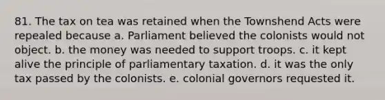 81. The tax on tea was retained when the Townshend Acts were repealed because a. Parliament believed the colonists would not object. b. the money was needed to support troops. c. it kept alive the principle of parliamentary taxation. d. it was the only tax passed by the colonists. e. colonial governors requested it.