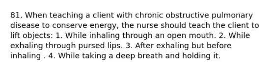 81. When teaching a client with chronic obstructive pulmonary disease to conserve energy, the nurse should teach the client to lift objects: 1. While inhaling through an open mouth. 2. While exhaling through pursed lips. 3. After exhaling but before inhaling . 4. While taking a deep breath and holding it.