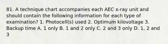 81. A technique chart accompanies each AEC x-ray unit and should contain the following information for each type of examination? 1. Photocell(s) used 2. Optimum kilovoltage 3. Backup time A. 1 only B. 1 and 2 only C. 2 and 3 only D. 1, 2 and 3