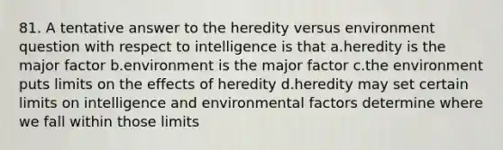 81. A tentative answer to the heredity versus environment question with respect to intelligence is that a.heredity is the major factor b.environment is the major factor c.the environment puts limits on the effects of heredity d.heredity may set certain limits on intelligence and environmental factors determine where we fall within those limits