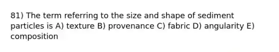 81) The term referring to the size and shape of sediment particles is A) texture B) provenance C) fabric D) angularity E) composition