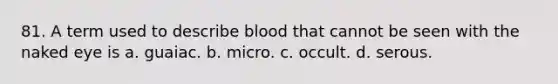 81. A term used to describe blood that cannot be seen with the naked eye is a. guaiac. b. micro. c. occult. d. serous.