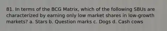 81. In terms of the BCG Matrix, which of the following SBUs are characterized by earning only low market shares in low-growth markets? a. Stars b. Question marks c. Dogs d. Cash cows