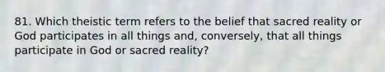 81. Which theistic term refers to the belief that sacred reality or God participates in all things and, conversely, that all things participate in God or sacred reality?