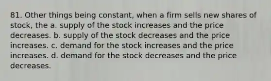 81. Other things being constant, when a firm sells new shares of stock, the a. supply of the stock increases and the price decreases. b. supply of the stock decreases and the price increases. c. demand for the stock increases and the price increases. d. demand for the stock decreases and the price decreases.