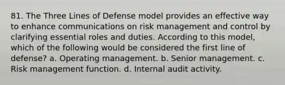 81. The Three Lines of Defense model provides an effective way to enhance communications on <a href='https://www.questionai.com/knowledge/k3EuyhLW2G-risk-management' class='anchor-knowledge'>risk management</a> and control by clarifying essential roles and duties. According to this model, which of the following would be considered the first line of defense? a. Operating management. b. Senior management. c. Risk management function. d. Internal audit activity.