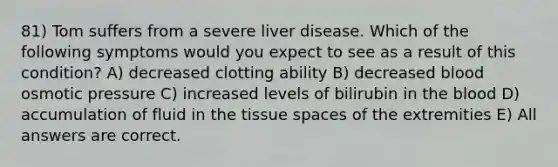 81) Tom suffers from a severe liver disease. Which of the following symptoms would you expect to see as a result of this condition? A) decreased clotting ability B) decreased blood osmotic pressure C) increased levels of bilirubin in the blood D) accumulation of fluid in the tissue spaces of the extremities E) All answers are correct.