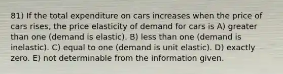 81) If the total expenditure on cars increases when the price of cars rises, the price elasticity of demand for cars is A) greater than one (demand is elastic). B) less than one (demand is inelastic). C) equal to one (demand is unit elastic). D) exactly zero. E) not determinable from the information given.