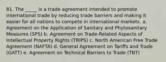 81. The _____ is a trade agreement intended to promote international trade by reducing trade barriers and making it easier for all nations to compete in international markets. a. Agreement on the Application of Sanitary and Phytosanitary Measures (SPS) b. Agreement on Trade-Related Aspects of Intellectual Property Rights (TRIPS) c. North American Free Trade Agreement (NAFTA) d. General Agreement on Tariffs and Trade (GATT) e. Agreement on Technical Barriers to Trade (TBT)