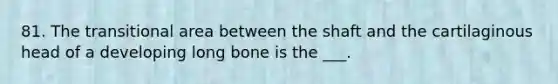 81. The transitional area between the shaft and the cartilaginous head of a developing long bone is the ___.