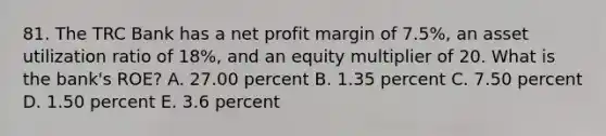 81. The TRC Bank has a net profit margin of 7.5%, an asset utilization ratio of 18%, and an equity multiplier of 20. What is the bank's ROE? A. 27.00 percent B. 1.35 percent C. 7.50 percent D. 1.50 percent E. 3.6 percent