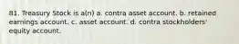81. Treasury Stock is a(n) a. contra asset account. b. retained earnings account. c. asset account. d. contra stockholders' equity account.