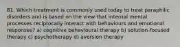 81. Which treatment is commonly used today to treat paraphilic disorders and is based on the view that internal mental processes reciprocally interact with behaviours and emotional responses? a) cognitive behavioural therapy b) solution-focused therapy c) psychotherapy d) aversion therapy